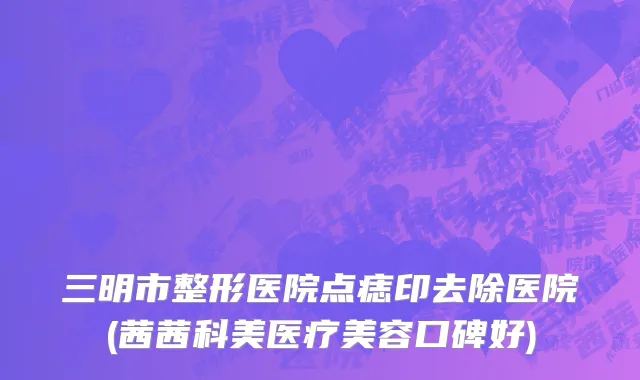 三明市整形医院点痣印去除医院(茜茜科美医疗美容口碑好)