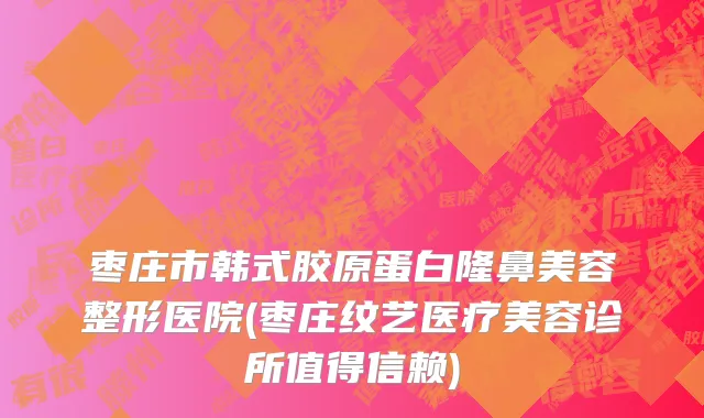枣庄市韩式胶原蛋白隆鼻美容整形医院(枣庄纹艺医疗美容诊所值得信赖)