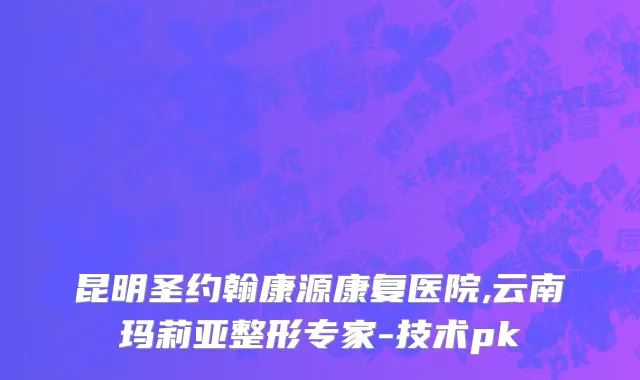 昆明圣约翰康源康复医院,云南玛莉亚整形专家-技术pk
