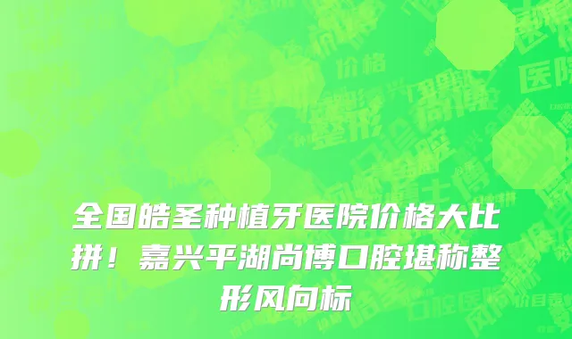 全国皓圣种植牙医院价格大比拼!嘉兴平湖尚博口腔堪称整形风向标