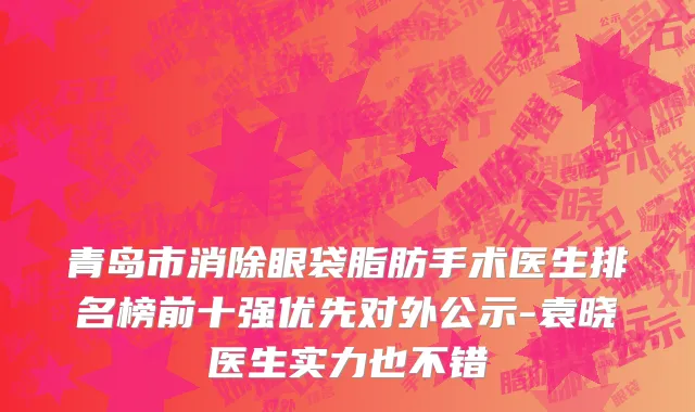 青岛市消除眼袋脂肪手术医生排名榜前十强优先对外公示-袁晓医生实力也不错