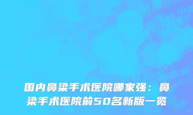 国内鼻梁手术医院哪家强：鼻梁手术医院前50名新版一览