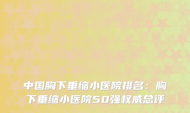 中国胸下垂缩小医院排名：胸下垂缩小医院50强权威总评