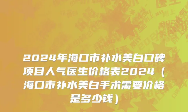 2024年海口市补水美白口碑项目人气医生价格表2024（海口市补水美白手术需要价格是多少钱）