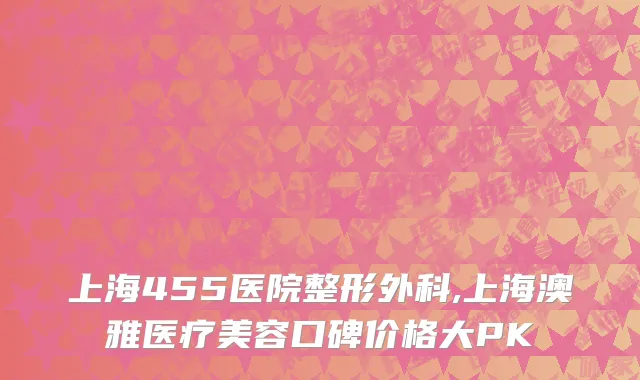 上海455医院整形外科,上海澳雅医疗美容口碑价格大PK