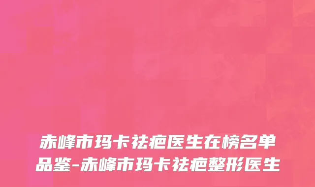 赤峰市玛卡祛疤医生在榜名单品鉴-赤峰市玛卡祛疤整形医生
