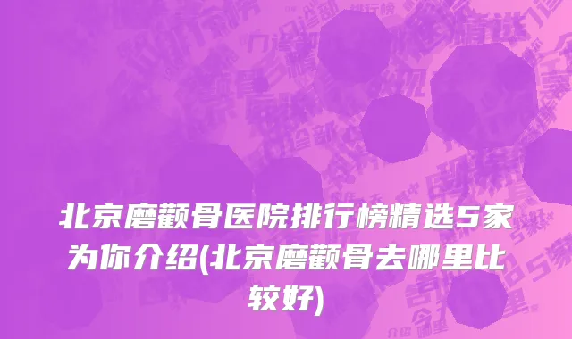北京磨颧骨医院排行榜精选5家为你介绍(北京磨颧骨去哪里比较好)