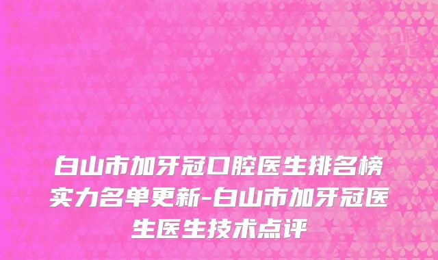 白山市加牙冠口腔医生排名榜实力名单更新-白山市加牙冠医生医生技术点评