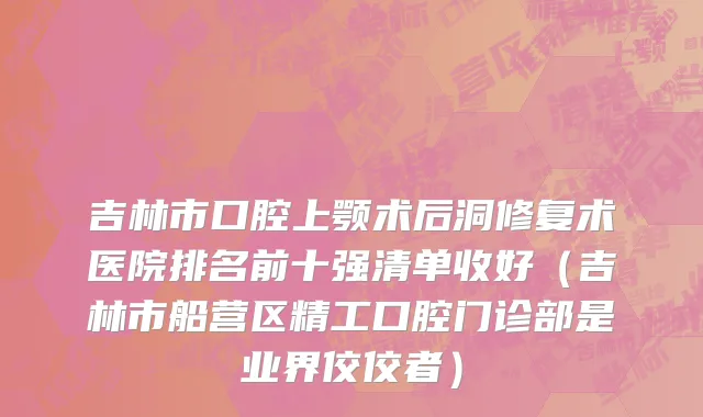 吉林市口腔上颚术后洞修复术医院排名前十强清单收好（吉林市船营区精工口腔门诊部是业界佼佼者）