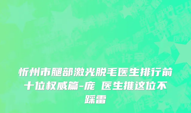 忻州市腿部激光脱毛医生排行前十位权威篇-庞瑀医生推这位不踩雷