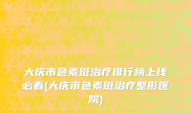 大庆市色素斑治疗排行榜上线必看(大庆市色素斑治疗整形医院)