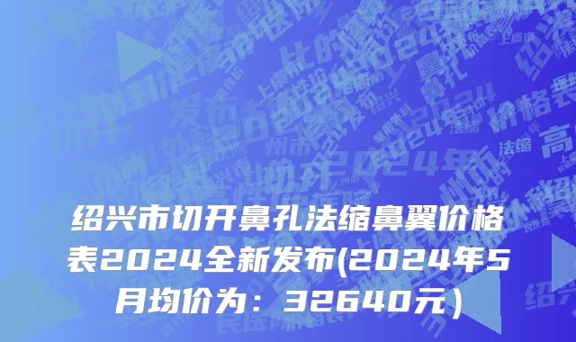 绍兴市切开鼻孔法缩鼻翼价格表2024全新发布(2024年5月均价为：32640元）
