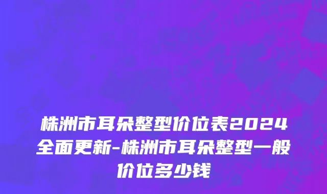 株洲市耳朵整型价位表2024全面更新-株洲市耳朵整型一般价位多少钱