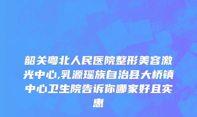 韶关粤北人民医院整形美容激光中心,乳源瑶族自治县大桥镇中心卫生院告诉你哪家好且实惠