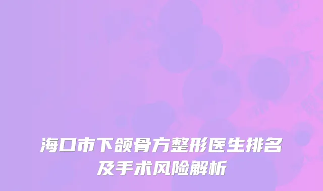 海口市下颌骨方整形医生排名及手术风险解析