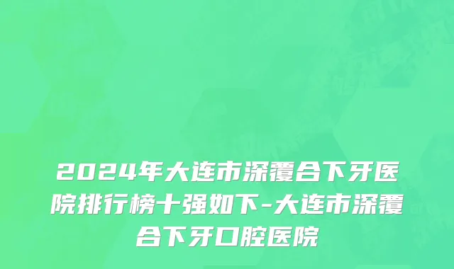 2024年大连市深覆合下牙医院排行榜十强如下-大连市深覆合下牙口腔医院