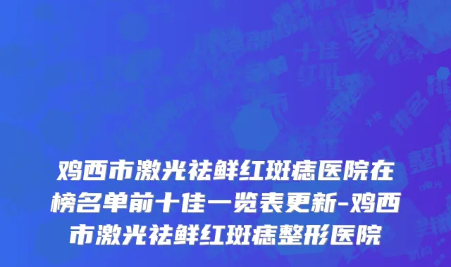 鸡西市激光祛鲜红斑痣医院在榜名单前十佳一览表更新-鸡西市激光祛鲜红斑痣整形医院