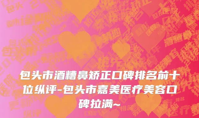 包头市酒糟鼻矫正口碑排名前十位纵评-包头市嘉美医疗美容口碑拉满~