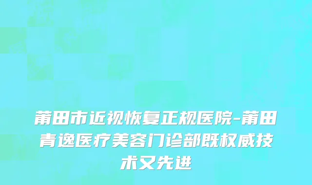 莆田市近视恢复正规医院-莆田青逸医疗美容门诊部既权威技术又先进