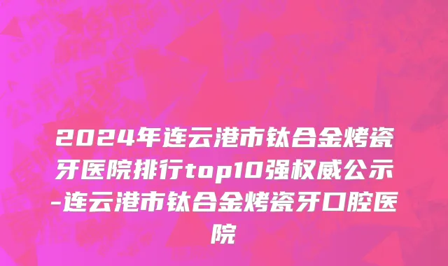 2024年连云港市钛合金烤瓷牙医院排行top10强权威公示-连云港市钛合金烤瓷牙口腔医院