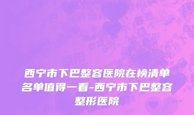 西宁市下巴整容医院在榜清单名单值得一看-西宁市下巴整容整形医院