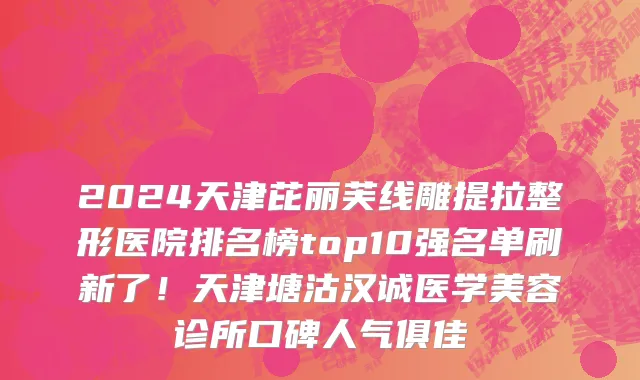 2024天津芘丽芙线雕提拉整形医院排名榜top10强名单刷新了!天津塘沽汉诚医学美容诊所口碑人气俱佳