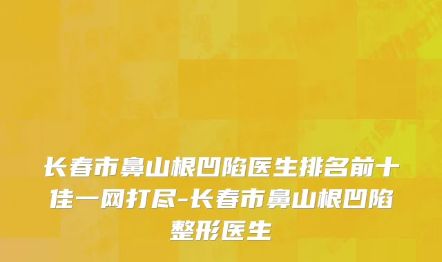 长春市鼻山根凹陷医生排名前十佳一网打尽-长春市鼻山根凹陷整形医生