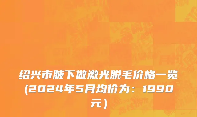 绍兴市腋下做激光脱毛价格一览(2024年5月均价为：1990元）