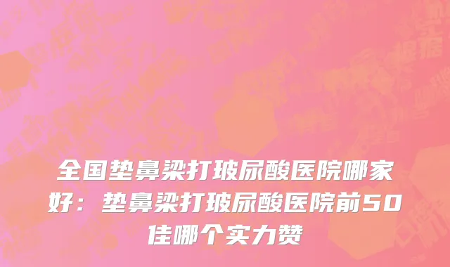 全国垫鼻梁打玻尿酸医院哪家好：垫鼻梁打玻尿酸医院前50佳哪个实力赞
