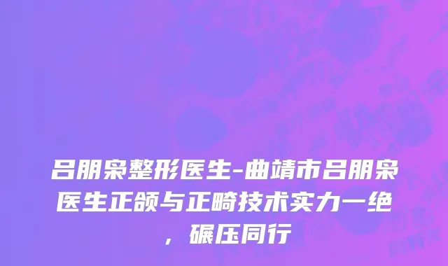 吕朋枭整形医生-曲靖市吕朋枭医生正颌与正畸技术实力一绝，碾压同行