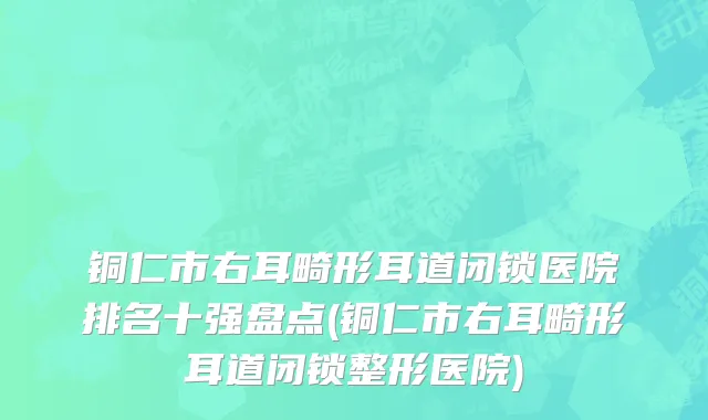 铜仁市右耳畸形耳道闭锁医院排名十强盘点(铜仁市右耳畸形耳道闭锁整形医院)