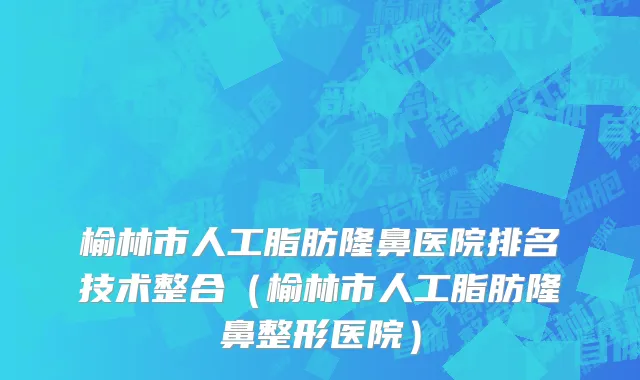 榆林市人工脂肪隆鼻医院排名技术整合（榆林市人工脂肪隆鼻整形医院）