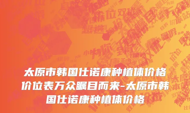 太原市韩国仕诺康种植体价格价位表万众瞩目而来-太原市韩国仕诺康种植体价格