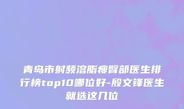 青岛市射频溶脂瘦臀部医生排行榜top10哪位好-殷文锋医生就选这几位