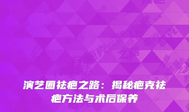 演艺圈祛疤之路：揭秘疤克祛疤方法与术后保养