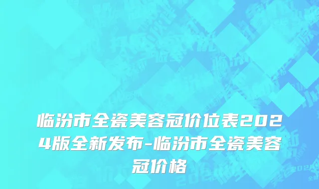 临汾市全瓷美容冠价位表2024版全新发布-临汾市全瓷美容冠价格