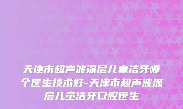 天津市超声波深层儿童洁牙哪个医生技术好-天津市超声波深层儿童洁牙口腔医生
