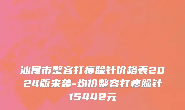 汕尾市整容打瘦脸针价格表2024版来袭-均价整容打瘦脸针15442元