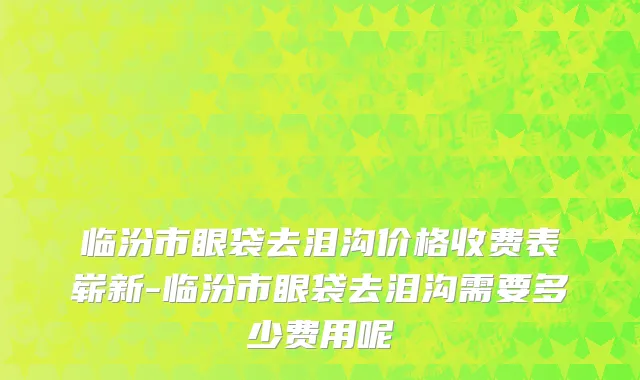 临汾市眼袋去泪沟价格收费表崭新-临汾市眼袋去泪沟需要多少费用呢