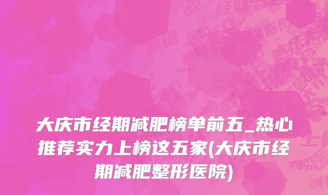 大庆市经期减肥榜单前五_热心推荐实力上榜这五家(大庆市经期减肥整形医院)