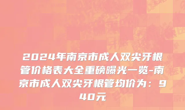 2024年南京市成人双尖牙根管价格表大全重磅曝光一览-南京市成人双尖牙根管均价为：940元