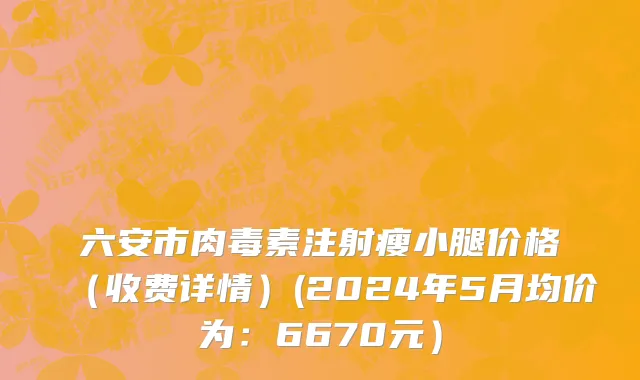 六安市肉毒素注射瘦小腿价格（收费详情）(2024年5月均价为：6670元）