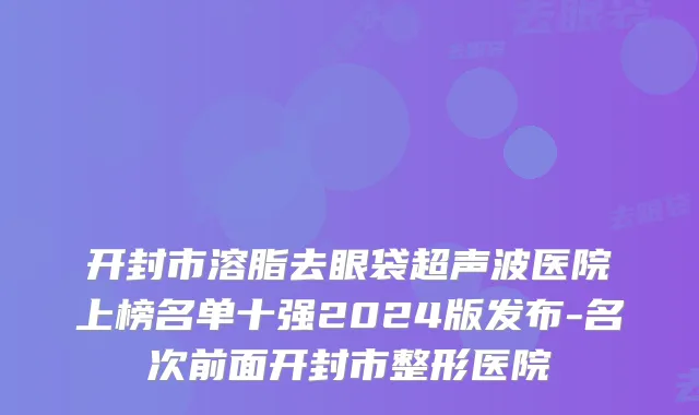 开封市溶脂去眼袋超声波医院上榜名单十强2024版发布-名次前面开封市整形医院