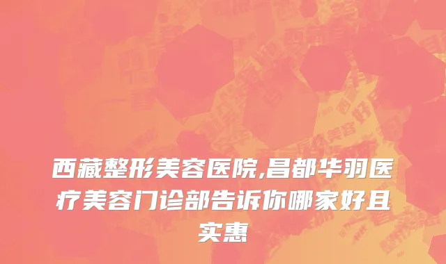 西藏整形美容医院,昌都华羽医疗美容门诊部告诉你哪家好且实惠