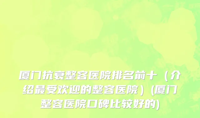 厦门抗衰整容医院排名前十（介绍最受欢迎的整容医院）(厦门整容医院口碑比较好的)
