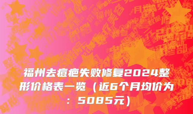 福州去痘疤失败修复2024整形价格表一览(近6个月均价为:5085元)