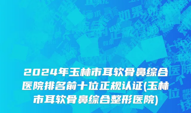2024年玉林市耳软骨鼻综合医院排名前十位正规认证(玉林市耳软骨鼻综合整形医院)