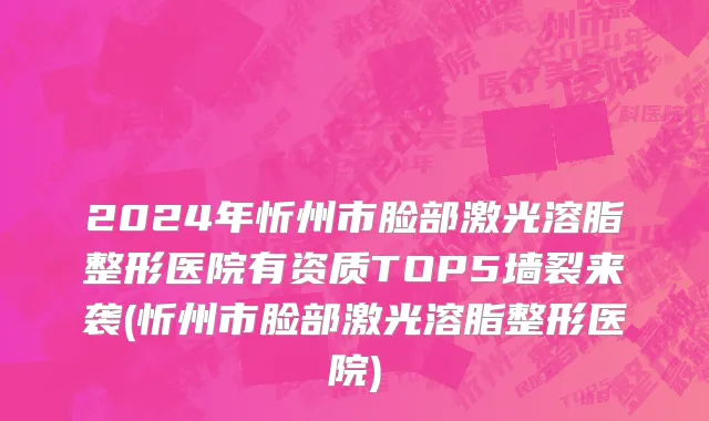 2024年忻州市脸部激光溶脂整形医院有资质TOP5墙裂来袭(忻州市脸部激光溶脂整形医院)