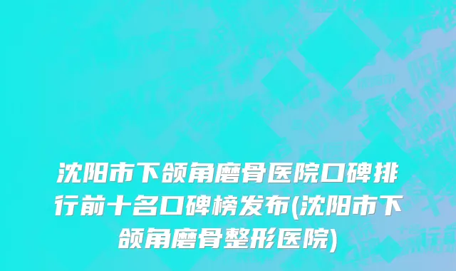 沈阳市下颌角磨骨医院口碑排行前十名口碑榜发布(沈阳市下颌角磨骨整形医院)