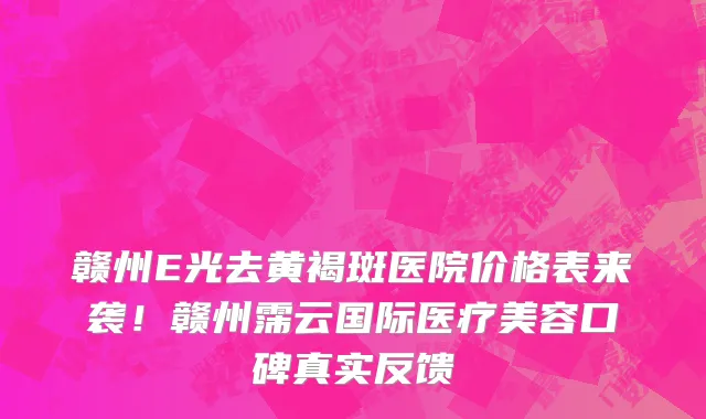 赣州E光去黄褐斑医院价格表来袭!赣州霈云国际医疗美容口碑真实反馈